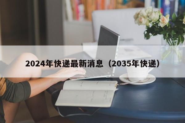 2024年快递最新消息(2035年快递)