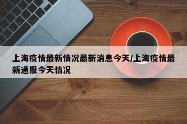 上海疫情最新情况最新消息今天/上海疫情最新通报今天情况