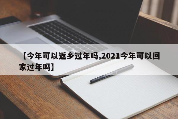 【今年可以返乡过年吗,2021今年可以回家过年吗】