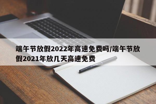 端午节放假2022年高速免费吗/端午节放假2021年放几天高速免费