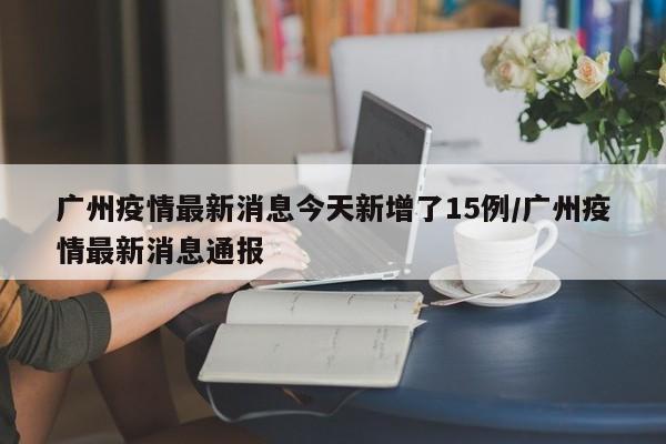 广州疫情最新消息今天新增了15例/广州疫情最新消息通报