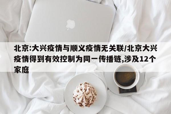 北京:大兴疫情与顺义疫情无关联/北京大兴疫情得到有效控制为同一传播链,涉及12个家庭